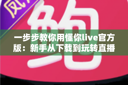 一步步教你用懂你live官方版：新手从下载到玩转直播的完整实操指南