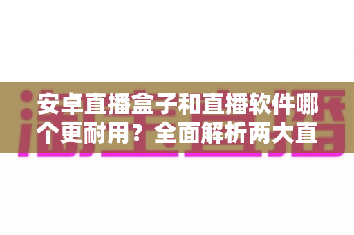 安卓直播盒子和直播软件哪个更耐用?全面解析两大直播方案的寿命与使用体验 安卓直播盒子和直播软件哪个更耐用?全面解析两大直播方案的寿命与使用体验