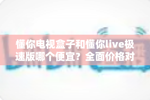 懂你电视盒子和懂你live极速版哪个便宜?全面价格对比与选购指南 懂你电视盒子和懂你live极速版哪个便宜?全面价格对比与选购指南
