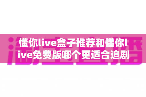 懂你live盒子推荐和懂你live免费版哪个更适合追剧?2025追剧党最全选购攻略与真实体验解析 懂你live盒子推荐和懂你live免费版哪个更适合追剧?2025追剧党最全选购攻略与真实体验解析