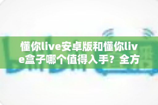 懂你live安卓版和懂你live盒子哪个值得入手？全方位对比评测帮你做出明智选择