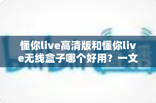 懂你live高清版和懂你live无线盒子哪个好用？一文看懂选购门道，告别纠结不踩坑