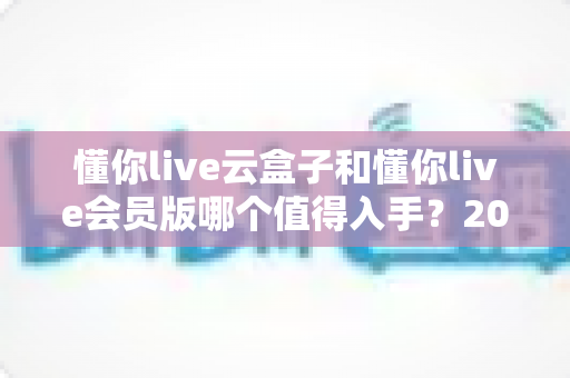 懂你live云盒子和懂你live会员版哪个值得入手?2025年超实用的家庭大屏选购指南帮你避坑省钱 懂你live云盒子和懂你live会员版哪个值得入手?2025年超实用的家庭大屏选购指南帮你避坑省钱