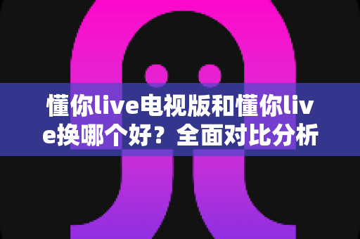 懂你live电视版和懂你live换哪个好?全面对比分析帮你做出最佳选择 懂你live电视版和懂你live换哪个好?全面对比分析帮你做出最佳选择