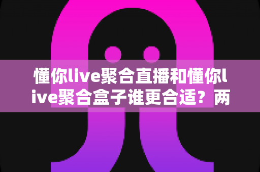 懂你live聚合直播和懂你live聚合盒子谁更合适?两款产品深度对比与选购全指南 懂你live聚合直播和懂你live聚合盒子谁更合适?两款产品深度对比与选购全指南