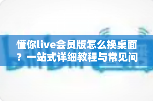 懂你live会员版怎么换桌面？一站式详细教程与常见问题全解析