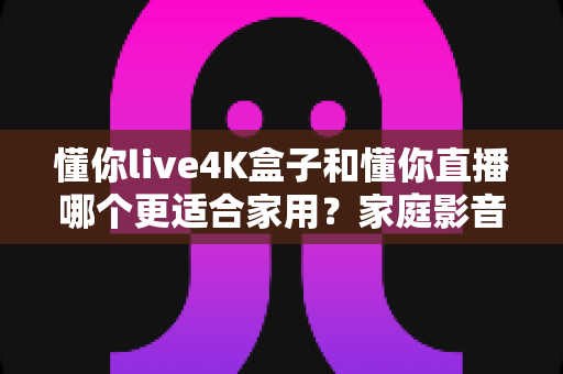 懂你live4K盒子和懂你直播哪个更适合家用？家庭影音体验全方位深度对比指南