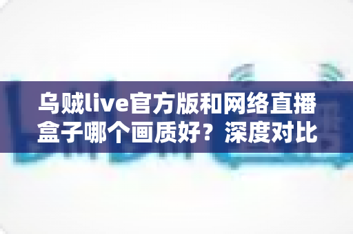 乌贼live官方版和网络直播盒子哪个画质好?深度对比解析助你做出最佳选择 乌贼live官方版和网络直播盒子哪个画质好?深度对比解析助你做出最佳选择
