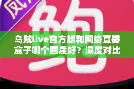 乌贼live官方版和网络直播盒子哪个画质好？深度对比解析助你做出最佳选择