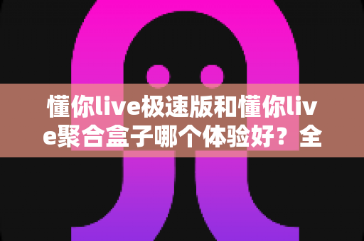 懂你live极速版和懂你live聚合盒子哪个体验好？全方位对比评测助你精准选购