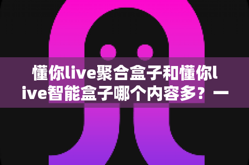 懂你live聚合盒子和懂你live智能盒子哪个内容多？一文看懂内容差异与选购建议