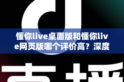 懂你live桌面版和懂你live网页版哪个评价高?深度对比测评助你选出最适合自己的版本 懂你live桌面版和懂你live网页版哪个评价高?深度对比测评助你选出最适合自己的版本