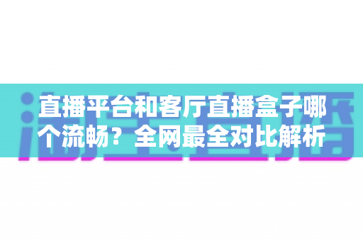 直播平台和客厅直播盒子哪个流畅?全网最全对比解析,帮你选出不卡顿的直播观看方案 直播平台和客厅直播盒子哪个流畅?全网最全对比解析,帮你选出不卡顿的直播观看方案