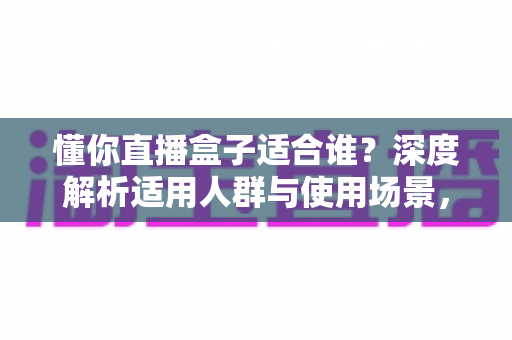 懂你直播盒子适合谁？深度解析适用人群与使用场景，帮你判断是否值得入手