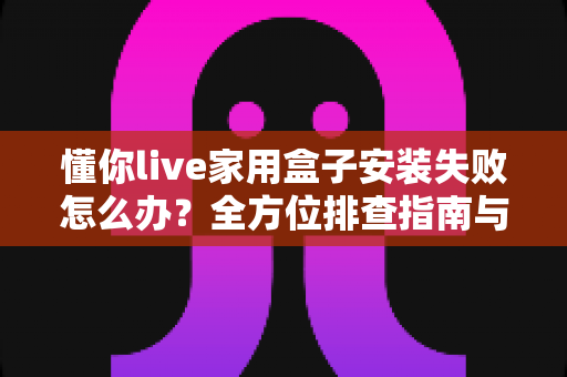 懂你live家用盒子安装失败怎么办?全方位排查指南与实用解决方案一网打尽 懂你live家用盒子安装失败怎么办?全方位排查指南与实用解决方案一网打尽