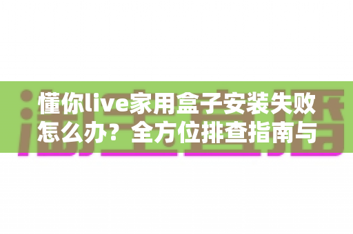 懂你live家用盒子安装失败怎么办?全方位排查指南与实用解决方案一网打尽 懂你live家用盒子安装失败怎么办?全方位排查指南与实用解决方案一网打尽