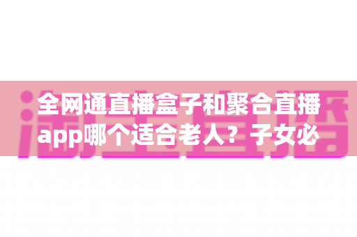 全网通直播盒子和聚合直播app哪个适合老人？子女必看的选购指南