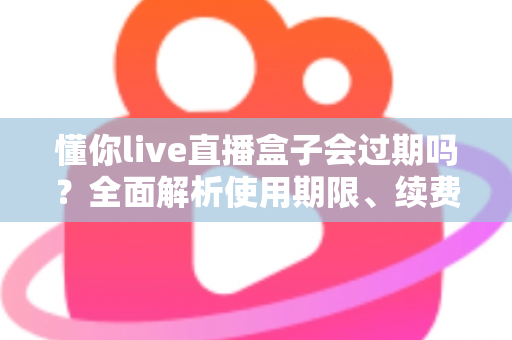 懂你live直播盒子会过期吗？全面解析使用期限、续费方法与注意事项