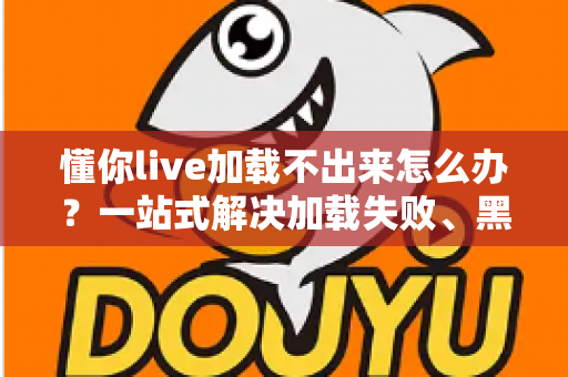 懂你live加载不出来怎么办？一站式解决加载失败、黑屏转圈的实用指南
