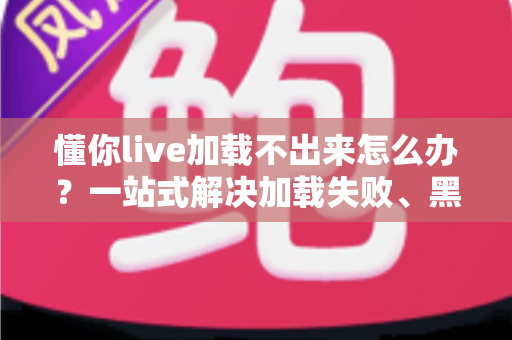 懂你live加载不出来怎么办？一站式解决加载失败、黑屏转圈的实用指南
