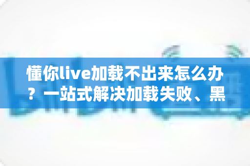 懂你live加载不出来怎么办？一站式解决加载失败、黑屏转圈的实用指南