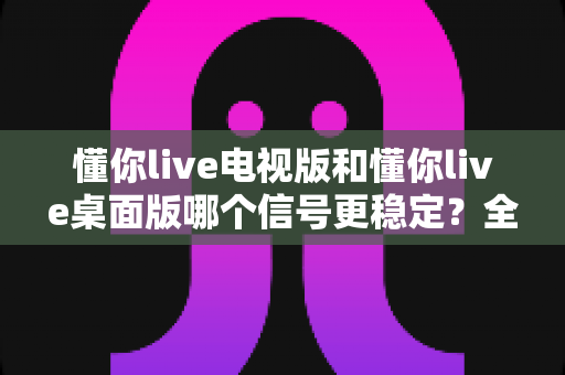 懂你live电视版和懂你live桌面版哪个信号更稳定?全面对比解析帮你告别卡顿烦恼 懂你live电视版和懂你live桌面版哪个信号更稳定?全面对比解析帮你告别卡顿烦恼