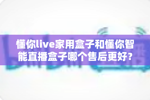 懂你live家用盒子和懂你智能直播盒子哪个售后更好？深度对比解析帮你避坑选对款