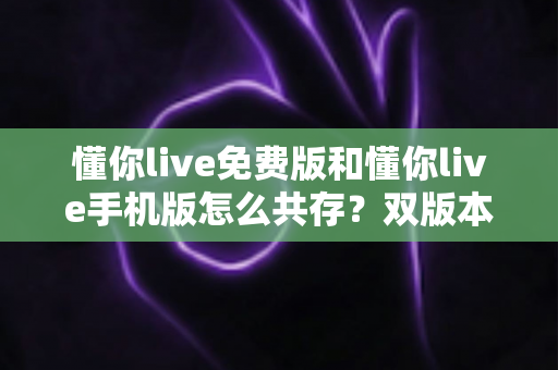 懂你live免费版和懂你live手机版怎么共存?双版本安装与使用全攻略 懂你live免费版和懂你live手机版怎么共存?双版本安装与使用全攻略