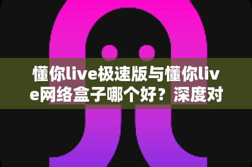 懂你live极速版与懂你live网络盒子哪个好？深度对比测评帮你选对不踩坑