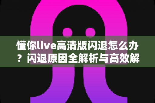 懂你live高清版闪退怎么办？闪退原因全解析与高效解决方法一文搞定