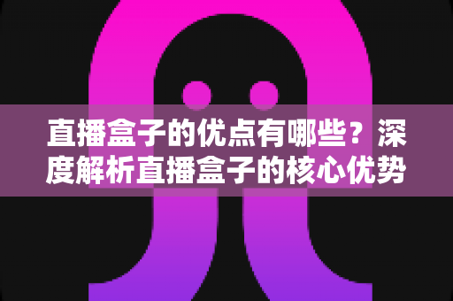直播盒子的优点有哪些？深度解析直播盒子的核心优势与实用选购指南