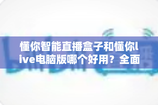 懂你智能直播盒子和懂你live电脑版哪个好用?全面对比评测助你选出最适合的直播方案 懂你智能直播盒子和懂你live电脑版哪个好用?全面对比评测助你选出最适合的直播方案