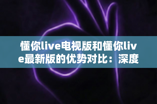 懂你live电视版和懂你live最新版的优势对比:深度解析两大版本核心差异,帮你选出最适合的观看方案 懂你live电视版和懂你live最新版的优势对比:深度解析两大版本核心差异,帮你选出最适合的观看方案