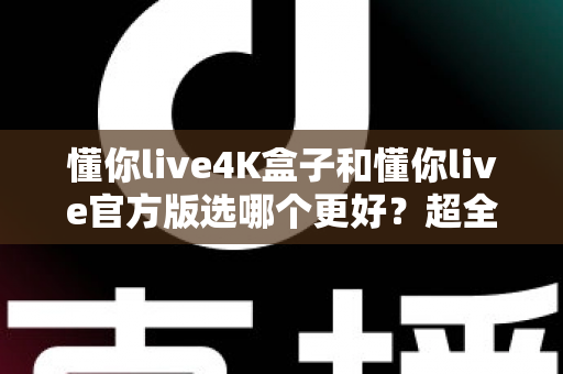 懂你live4K盒子和懂你live官方版选哪个更好?超全对比评测助你一步到位 懂你live4K盒子和懂你live官方版选哪个更好?超全对比评测助你一步到位