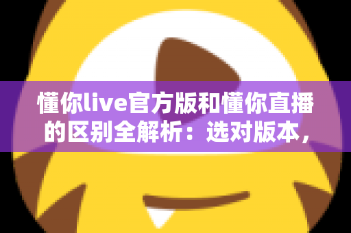 懂你live官方版和懂你直播的区别全解析：选对版本，安全畅享高清直播体验