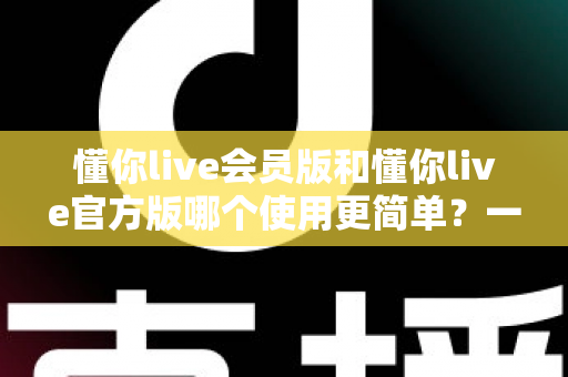 懂你live会员版和懂你live官方版哪个使用更简单?一文读懂两个版本的真实上手体验与选择指南 懂你live会员版和懂你live官方版哪个使用更简单?一文读懂两个版本的真实上手体验与选择指南