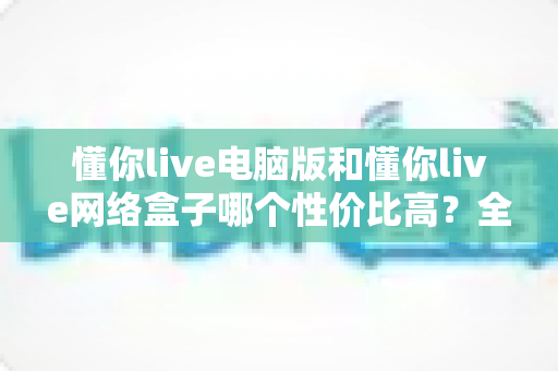 懂你live电脑版和懂你live网络盒子哪个性价比高？全面对比分析助你做出明智选择