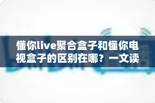 懂你live聚合盒子和懂你电视盒子的区别在哪?一文读懂选购指南与核心差异 懂你live聚合盒子和懂你电视盒子的区别在哪?一文读懂选购指南与核心差异