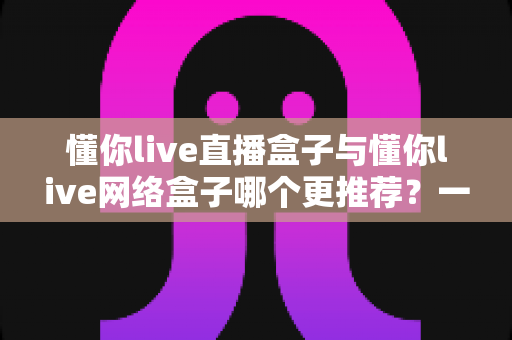 懂你live直播盒子与懂你live网络盒子哪个更推荐？一篇文章讲透两者差异与选购方案