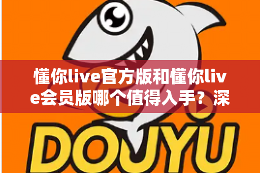 懂你live官方版和懂你live会员版哪个值得入手？深度对比与选购指南帮你省钱避坑