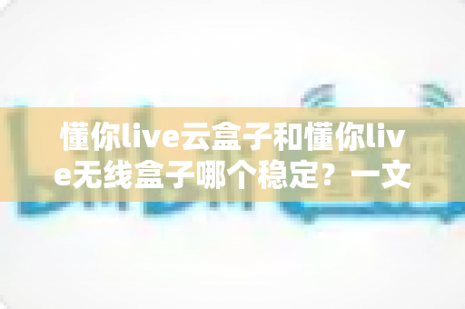 懂你live云盒子和懂你live无线盒子哪个稳定？一文读懂直播设备稳定性差异与选购指南