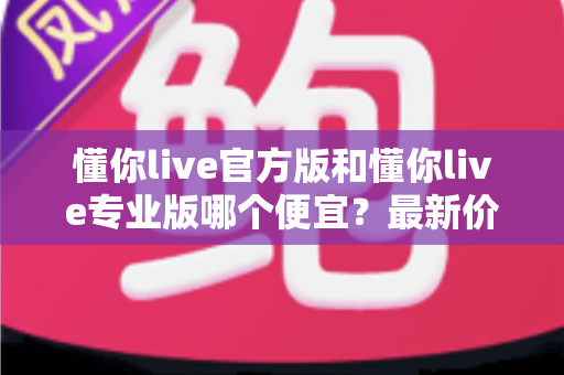 懂你live官方版和懂你live专业版哪个便宜?最新价格对比与省钱选购全指南 懂你live官方版和懂你live专业版哪个便宜?最新价格对比与省钱选购全指南