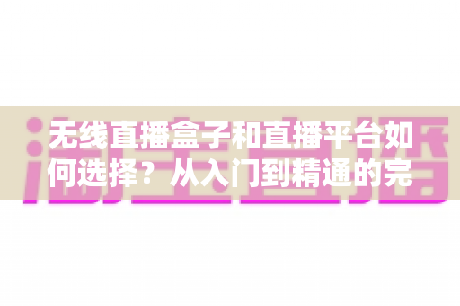 无线直播盒子和直播平台如何选择？从入门到精通的完整选购指南