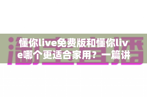 懂你live免费版和懂你live哪个更适合家用？一篇讲透功能、价格与场景的实用对比指南