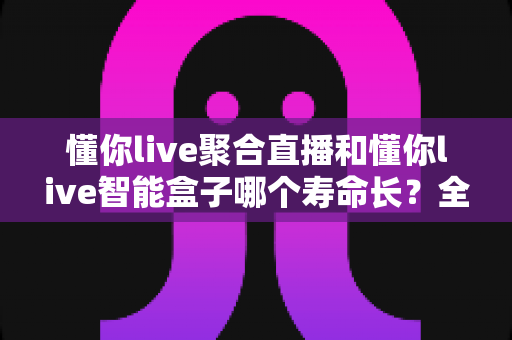 懂你live聚合直播和懂你live智能盒子哪个寿命长？全面对比解析与延长使用寿命实用指南