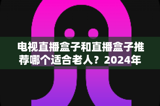 电视直播盒子和直播盒子推荐哪个适合老人？2024年孝心选购终极指南，让爸妈看电视不再犯难