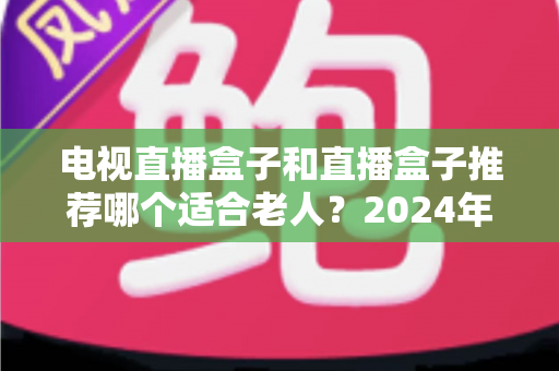 电视直播盒子和直播盒子推荐哪个适合老人？2024年孝心选购终极指南，让爸妈看电视不再犯难