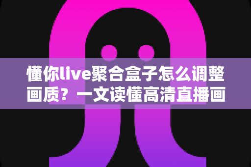懂你live聚合盒子怎么调整画质？一文读懂高清直播画质设置技巧与常见问题