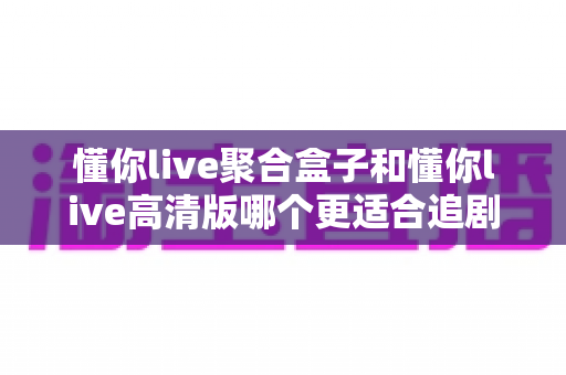懂你live聚合盒子和懂你live高清版哪个更适合追剧?深度对比帮你选出最佳观影搭档 懂你live聚合盒子和懂你live高清版哪个更适合追剧?深度对比帮你选出最佳观影搭档