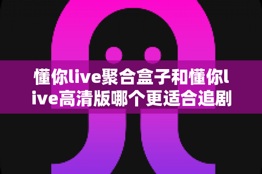 懂你live聚合盒子和懂你live高清版哪个更适合追剧？深度对比帮你选出最佳观影搭档